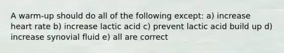 A warm-up should do all of the following except: a) increase heart rate b) increase lactic acid c) prevent lactic acid build up d) increase synovial fluid e) all are correct