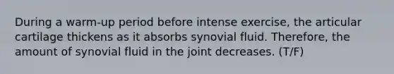 During a warm-up period before intense exercise, the articular cartilage thickens as it absorbs synovial fluid. Therefore, the amount of synovial fluid in the joint decreases. (T/F)