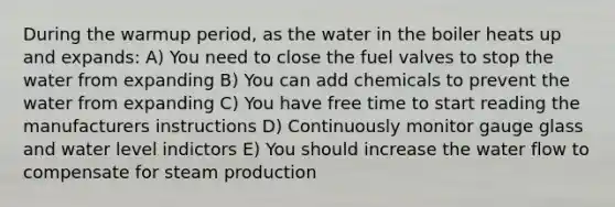 During the warmup period, as the water in the boiler heats up and expands: A) You need to close the fuel valves to stop the water from expanding B) You can add chemicals to prevent the water from expanding C) You have free time to start reading the manufacturers instructions D) Continuously monitor gauge glass and water level indictors E) You should increase the water flow to compensate for steam production