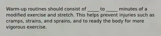 Warm-up routines should consist of _____ to _____ minutes of a modified exercise and stretch. This helps prevent injuries such as cramps, strains, and sprains, and to ready the body for more vigorous exercise.