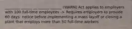 ________ ______ __ ______ ______ (WARN) Act applies to employers with 100 full-time employees -> Requires employers to provide 60 days' notice before implementing a mass layoff or closing a plant that employs more than 50 full-time workers