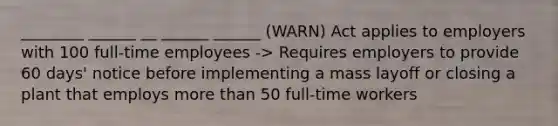 ________ ______ __ ______ ______ (WARN) Act applies to employers with 100 full-time employees -> Requires employers to provide 60 days' notice before implementing a mass layoff or closing a plant that employs more than 50 full-time workers