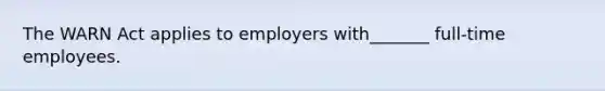 The WARN Act applies to employers with_______ full-time employees.