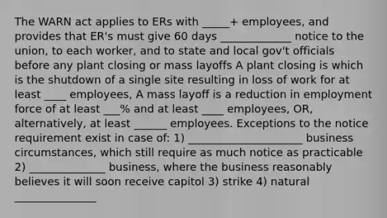 The WARN act applies to ERs with _____+ employees, and provides that ER's must give 60 days _____________ notice to the union, to each worker, and to state and local gov't officials before any plant closing or mass layoffs A plant closing is which is the shutdown of a single site resulting in loss of work for at least ____ employees, A mass layoff is a reduction in employment force of at least ___% and at least ____ employees, OR, alternatively, at least ______ employees. Exceptions to the notice requirement exist in case of: 1) _____________________ business circumstances, which still require as much notice as practicable 2) ______________ business, where the business reasonably believes it will soon receive capitol 3) strike 4) natural _______________