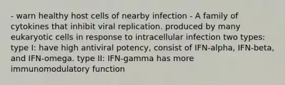 - warn healthy host cells of nearby infection - A family of cytokines that inhibit viral replication. produced by many eukaryotic cells in response to intracellular infection two types: type I: have high antiviral potency, consist of IFN-alpha, IFN-beta, and IFN-omega. type II: IFN-gamma has more immunomodulatory function