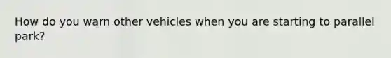 How do you warn other vehicles when you are starting to parallel park?