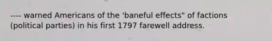 ---- warned Americans of the 'baneful effects" of factions (political parties) in his first 1797 farewell address.