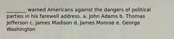 ________ warned Americans against the dangers of political parties in his farewell address. a. John Adams b. Thomas Jefferson c. James Madison d. James Monroe e. George Washington