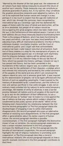 "Warned by the disaster of the last great war, the statesmen of all nations have been taking measures to prevent the return of another such calamity. These measures may not constitute an absolute guarantee of peace, but, in my opinion, they constitute the greatest preventive measures ever adopted by nations. It is not to be expected that human nature will change in a day; perhaps it is too much to expect that the age-old institution of war, which has, through the centuries, been recognized by international law as a sovereign right and has darkened the pages of history with the story of blood and destruction, will be at once abolished, but people of all nations should be encouraged by the great progress which has been made since the war in the furtherance of international peace. I cannot in this brief address discuss these measures beyond enumerating them. There is the League of Nations, which has been functioning for ten years and which, I am sure, has been most beneficial in adjusting many difficult international problems; the Pact of Paris; arbitration treaties; conciliation treaties; and the Court of International Justice; and I might add that commendable progress has been made toward reduction of armament. Each one of these treaties is a step for the maintenance of peace, an additional guarantee against war. It is through such machinery that the disputes between nations will be settled and war prevented. It is not my intention today to discuss the Pact of Paris, which has passed into history; perhaps I should not say it has passed into history, but has been cemented in the foundations of the nations' organic law, as a solemn pledge not to go to war for the settlement of their disputes—a pledge which was entered into voluntarily and backed by the united sentiment of the peoples of the world and one which I am convinced the nations intend to carry out in absolute good faith. It was inspired by the determination of peoples not to be again afflicted with the horrors of such an appalling catastrophe. It was inspired by the memory of devastated lands, ruined homes, and the millions of men and women sacrificed in that awful struggle. It was not an ordinary treaty entered into by nations to serve some temporary advantage, like treaties of amity or alliances; it was a sacred promise between all nations and to all peoples of the world not to go to war for the settlement of their differences; to use a common phrase, to "outlaw" war; to make it a crime against the law of nations so that any nations which violate it should be condemned by the public opinion of the world." Which of the following best characterizes the relationship between the first and the second paragraphs? a) The first paragraph states the disadvantages of engaging in war to settle international disagreements; the second paragraph discusses an alternative method of resolving such disagreements. b) The first paragraph offers a generalization about the darker aspects of human nature; the second paragraph identifies a possible counterexample. c) The first paragraph highlights the destructive impact of war on societies; the second paragraph elaborates on how a certain mindset mentioned in the first paragraph increases the likelihood of war. d) The first paragraph lists the benefits of international cooperation; the second paragraph highlights the role of religious institutions in promoting such cooperation. e) The first paragraph describes a trend in international relations; the second paragraph expands on how a specific example mentioned in the first paragraph contributes to that trend.