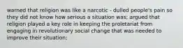 warned that religion was like a narcotic - dulled people's pain so they did not know how serious a situation was; argued that religion played a key role in keeping the proletariat from engaging in revolutionary social change that was needed to improve their situation;