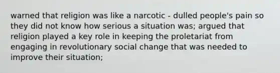 warned that religion was like a narcotic - dulled people's pain so they did not know how serious a situation was; argued that religion played a key role in keeping the proletariat from engaging in revolutionary social change that was needed to improve their situation;