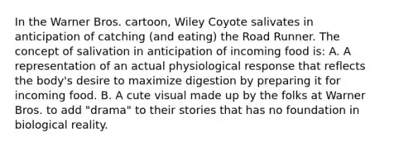 In the Warner Bros. cartoon, Wiley Coyote salivates in anticipation of catching (and eating) the Road Runner. The concept of salivation in anticipation of incoming food is: A. A representation of an actual physiological response that reflects the body's desire to maximize digestion by preparing it for incoming food. B. A cute visual made up by the folks at Warner Bros. to add "drama" to their stories that has no foundation in biological reality.