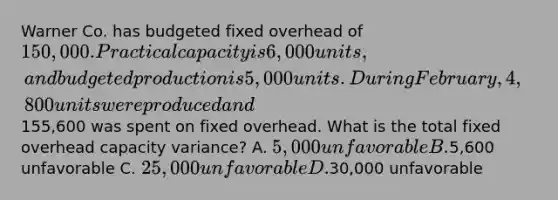 Warner Co. has budgeted fixed overhead of 150,000. Practical capacity is 6,000 units, and budgeted production is 5,000 units. During February, 4,800 units were produced and155,600 was spent on fixed overhead. What is the total fixed overhead capacity variance? A. 5,000 unfavorable B.5,600 unfavorable C. 25,000 unfavorable D.30,000 unfavorable