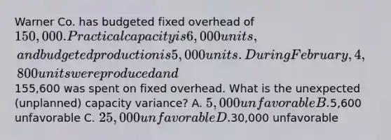 Warner Co. has budgeted fixed overhead of 150,000. Practical capacity is 6,000 units, and budgeted production is 5,000 units. During February, 4,800 units were produced and155,600 was spent on fixed overhead. What is the unexpected (unplanned) capacity variance? A. 5,000 unfavorable B.5,600 unfavorable C. 25,000 unfavorable D.30,000 unfavorable