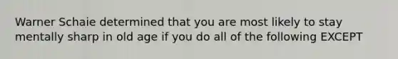 Warner Schaie determined that you are most likely to stay mentally sharp in old age if you do all of the following EXCEPT