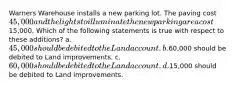 Warners Warehouse installs a new parking lot. The paving cost 45,000 and the lights to illuminate the new parking area cost15,000. Which of the following statements is true with respect to these additions? a. 45,000 should be debited to the Land account. b.60,000 should be debited to Land improvements. c. 60,000 should be debited to the Land account. d.15,000 should be debited to Land improvements.