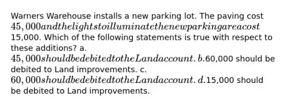 Warners Warehouse installs a new parking lot. The paving cost 45,000 and the lights to illuminate the new parking area cost15,000. Which of the following statements is true with respect to these additions? a. 45,000 should be debited to the Land account. b.60,000 should be debited to Land improvements. c. 60,000 should be debited to the Land account. d.15,000 should be debited to Land improvements.