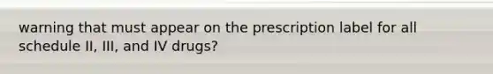 warning that must appear on the prescription label for all schedule II, III, and IV drugs?
