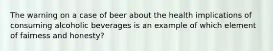 The warning on a case of beer about the health implications of consuming alcoholic beverages is an example of which element of fairness and honesty?