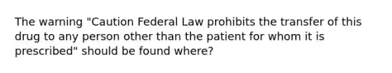 The warning "Caution Federal Law prohibits the transfer of this drug to any person other than the patient for whom it is prescribed" should be found where?