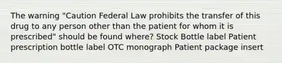 The warning "Caution Federal Law prohibits the transfer of this drug to any person other than the patient for whom it is prescribed" should be found where? Stock Bottle label Patient prescription bottle label OTC monograph Patient package insert