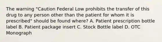 The warning "Caution Federal Low prohibits the transfer of this drug to any person other than the patient for whom it is prescribed" should be found where? A. Patient prescription bottle label B. Patient package insert C. Stock Bottle label D. OTC Monograph