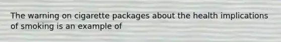 The warning on cigarette packages about the health implications of smoking is an example of