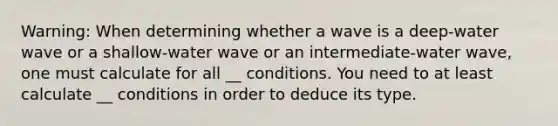 Warning: When determining whether a wave is a deep-water wave or a shallow-water wave or an intermediate-water wave, one must calculate for all __ conditions. You need to at least calculate __ conditions in order to deduce its type.