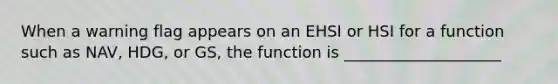 When a warning flag appears on an EHSI or HSI for a function such as NAV, HDG, or GS, the function is ____________________