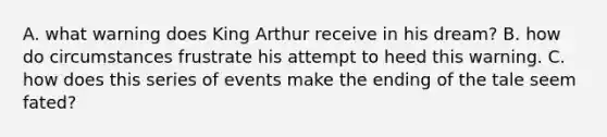 A. what warning does King Arthur receive in his dream? B. how do circumstances frustrate his attempt to heed this warning. C. how does this series of events make the ending of the tale seem fated?