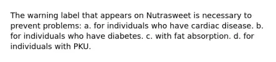 The warning label that appears on Nutrasweet is necessary to prevent problems: a. for individuals who have cardiac disease. b. for individuals who have diabetes. c. with fat absorption. d. for individuals with PKU.