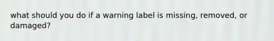 what should you do if a warning label is missing, removed, or damaged?