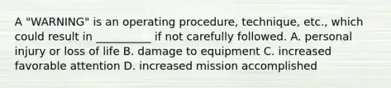 A "WARNING" is an operating procedure, technique, etc., which could result in __________ if not carefully followed. A. personal injury or loss of life B. damage to equipment C. increased favorable attention D. increased mission accomplished