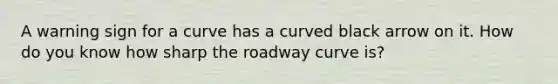 A warning sign for a curve has a curved black arrow on it. How do you know how sharp the roadway curve is?