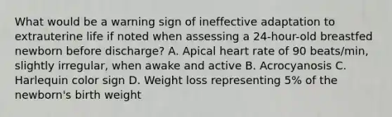 What would be a warning sign of ineffective adaptation to extrauterine life if noted when assessing a 24-hour-old breastfed newborn before discharge? A. Apical heart rate of 90 beats/min, slightly irregular, when awake and active B. Acrocyanosis C. Harlequin color sign D. Weight loss representing 5% of the newborn's birth weight