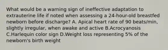 What would be a warning sign of ineffective adaptation to extrauterine life if noted when assessing a 24-hour-old breastfed newborn before discharge? A. Apical heart rate of 90 beats/min, slightly irregular, when awake and active B.Acrocyanosis C.Harlequin color sign D.Weight loss representing 5% of the newborn's birth weight