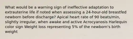 What would be a warning sign of ineffective adaptation to extrauterine life if noted when assessing a 24-hour-old breastfed newborn before discharge? Apical heart rate of 90 beats/min, slightly irregular, when awake and active Acrocyanosis Harlequin color sign Weight loss representing 5% of the newborn's birth weight