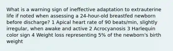 What is a warning sign of ineffective adaptation to extrauterine life if noted when assessing a 24-hour-old breastfed newborn before discharge? 1 Apical heart rate of 90 beats/min, slightly irregular, when awake and active 2 Acrocyanosis 3 Harlequin color sign 4 Weight loss representing 5% of the newborn's birth weight