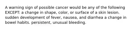 A warning sign of possible cancer would be any of the following EXCEPT: a change in shape, color, or surface of a skin lesion. sudden development of fever, nausea, and diarrhea a change in bowel habits. persistent, unusual bleeding.