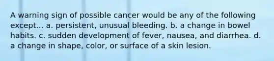 A warning sign of possible cancer would be any of the following except... a. persistent, unusual bleeding. b. a change in bowel habits. c. sudden development of fever, nausea, and diarrhea. d. a change in shape, color, or surface of a skin lesion.