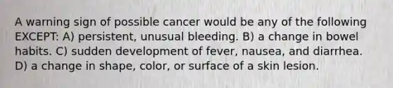 A warning sign of possible cancer would be any of the following EXCEPT: A) persistent, unusual bleeding. B) a change in bowel habits. C) sudden development of fever, nausea, and diarrhea. D) a change in shape, color, or surface of a skin lesion.