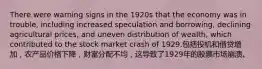 There were warning signs in the 1920s that the economy was in trouble, including increased speculation and borrowing, declining agricultural prices, and uneven distribution of wealth, which contributed to the stock market crash of 1929.包括投机和借贷增加，农产品价格下降，财富分配不均，这导致了1929年的股票市场崩溃。