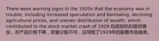 There were warning signs in the 1920s that the economy was in trouble, including increased speculation and borrowing, declining agricultural prices, and uneven distribution of wealth, which contributed to the stock market crash of 1929.包括投机和借贷增加，农产品价格下降，财富分配不均，这导致了1929年的股票市场崩溃。