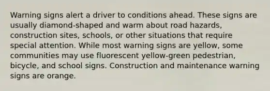 Warning signs alert a driver to conditions ahead. These signs are usually diamond-shaped and warm about road hazards, construction sites, schools, or other situations that require special attention. While most warning signs are yellow, some communities may use fluorescent yellow-green pedestrian, bicycle, and school signs. Construction and maintenance warning signs are orange.