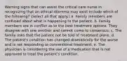 Warning signs that can assist the critical care nurse in recognizing that an ethical dilemma may exist include which of the following? (Select all that apply.) a. Family members are confused about what is happening to the patient. b. Family members are in conflict as to the best treatment options. They disagree with one another and cannot come to consensus. c. The family asks that the patient not be told of treatment plans. d. The patient's condition has changed dramatically for the worse and is not responding to conventional treatment. e. The physician is considering the use of a medication that is not approved to treat the patient's condition.