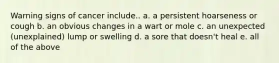 Warning signs of cancer include.. a. a persistent hoarseness or cough b. an obvious changes in a wart or mole c. an unexpected (unexplained) lump or swelling d. a sore that doesn't heal e. all of the above