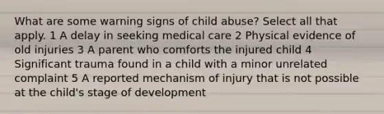 What are some warning signs of child abuse? Select all that apply. 1 A delay in seeking medical care 2 Physical evidence of old injuries 3 A parent who comforts the injured child 4 Significant trauma found in a child with a minor unrelated complaint 5 A reported mechanism of injury that is not possible at the child's stage of development