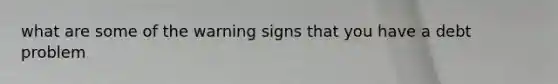 what are some of the warning signs that you have a debt problem