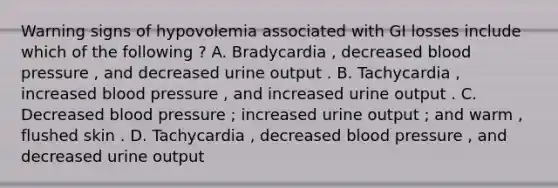 Warning signs of hypovolemia associated with GI losses include which of the following ? A. Bradycardia , decreased blood pressure , and decreased urine output . B. Tachycardia , increased blood pressure , and increased urine output . C. Decreased blood pressure ; increased urine output ; and warm , flushed skin . D. Tachycardia , decreased blood pressure , and decreased urine output