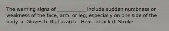 The warning signs of ____________ include sudden numbness or weakness of the face, arm, or leg, especially on one side of the body. a. Gloves b. Biohazard c. Heart attack d. Stroke